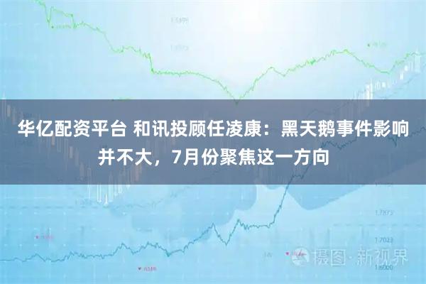 华亿配资平台 和讯投顾任凌康：黑天鹅事件影响并不大，7月份聚焦这一方向
