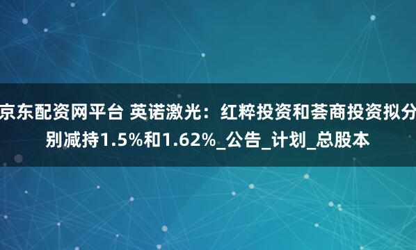 京东配资网平台 英诺激光：红粹投资和荟商投资拟分别减持1.5%和1.62%_公告_计划_总股本