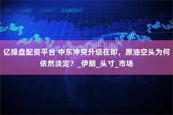 亿操盘配资平台 中东冲突升级在即，原油空头为何依然淡定？_伊朗_头寸_市场