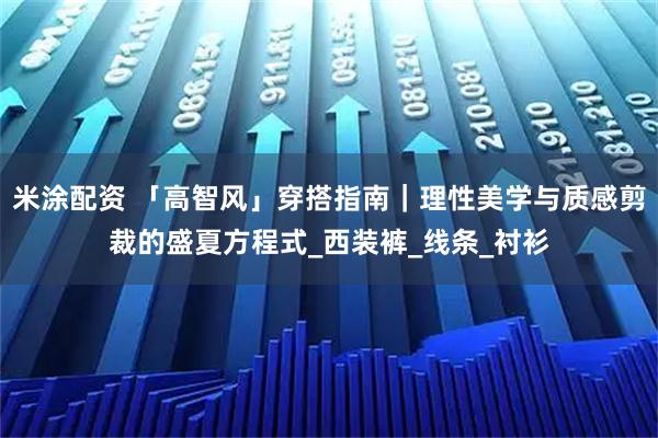 米涂配资 「高智风」穿搭指南｜理性美学与质感剪裁的盛夏方程式_西装裤_线条_衬衫