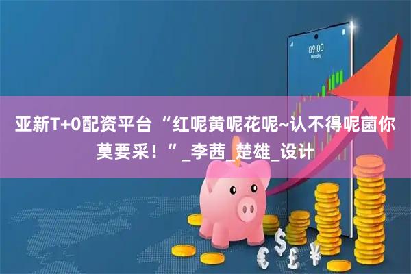 亚新T+0配资平台 “红呢黄呢花呢~认不得呢菌你莫要采！”_李茜_楚雄_设计