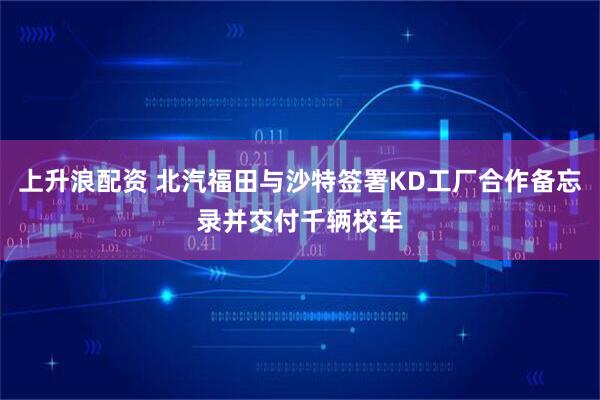 上升浪配资 北汽福田与沙特签署KD工厂合作备忘录并交付千辆校车