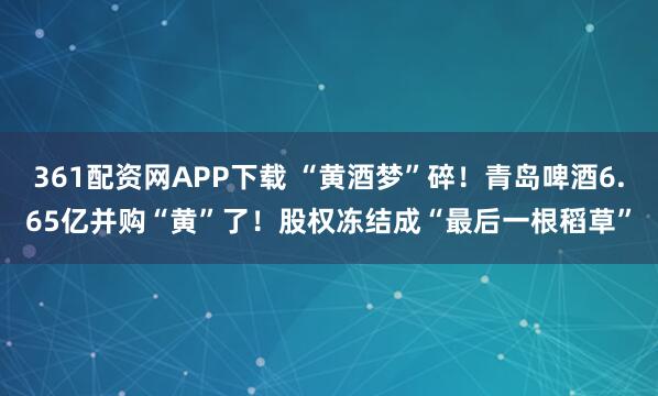 361配资网APP下载 “黄酒梦”碎！青岛啤酒6.65亿并购“黄”了！股权冻结成“最后一根稻草”