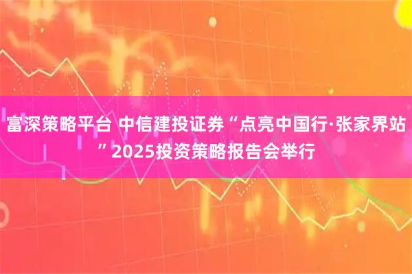 富深策略平台 中信建投证券“点亮中国行·张家界站”2025投资策略报告会举行