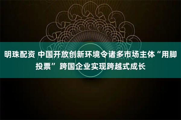 明珠配资 中国开放创新环境令诸多市场主体“用脚投票” 跨国企业实现跨越式成长