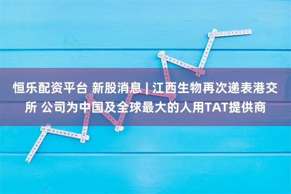 恒乐配资平台 新股消息 | 江西生物再次递表港交所 公司为中国及全球最大的人用TAT提供商