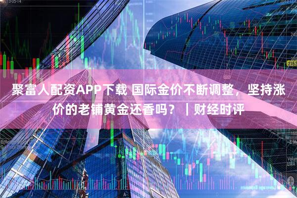 聚富人配资APP下载 国际金价不断调整，坚持涨价的老铺黄金还香吗？｜财经时评