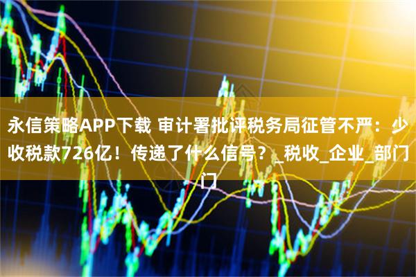 永信策略APP下载 审计署批评税务局征管不严：少收税款726亿！传递了什么信号？_税收_企业_部门