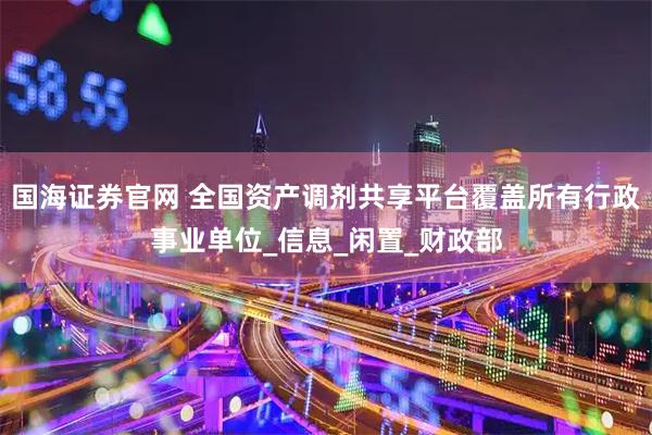国海证券官网 全国资产调剂共享平台覆盖所有行政事业单位_信息_闲置_财政部