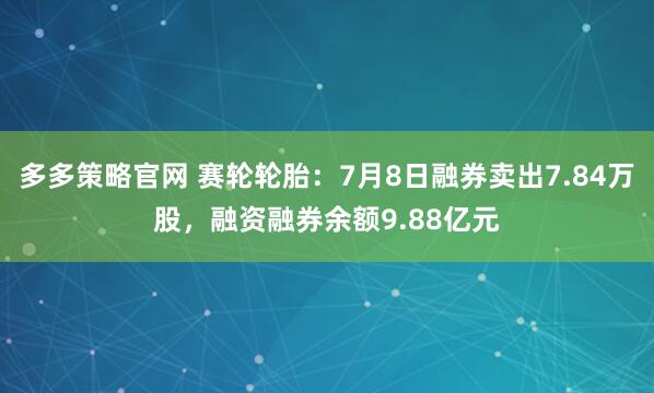多多策略官网 赛轮轮胎：7月8日融券卖出7.84万股，融资融券余额9.88亿元
