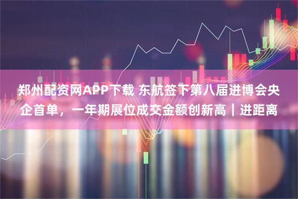 郑州配资网APP下载 东航签下第八届进博会央企首单，一年期展位成交金额创新高｜进距离