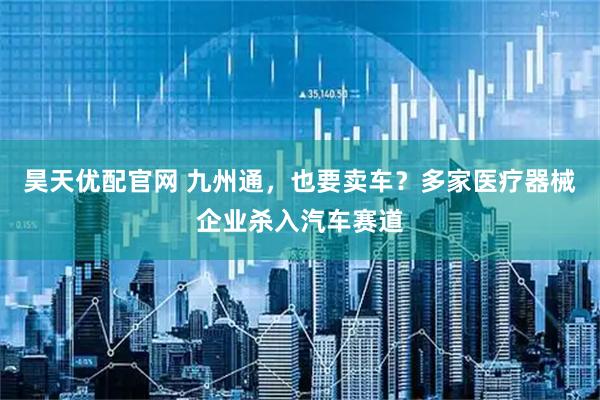 昊天优配官网 九州通，也要卖车？多家医疗器械企业杀入汽车赛道