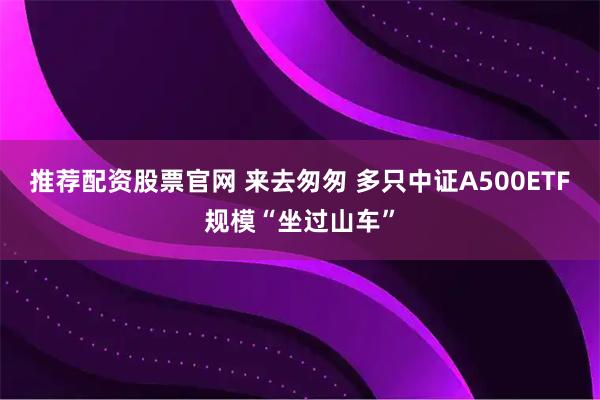 推荐配资股票官网 来去匆匆 多只中证A500ETF规模“坐过山车”