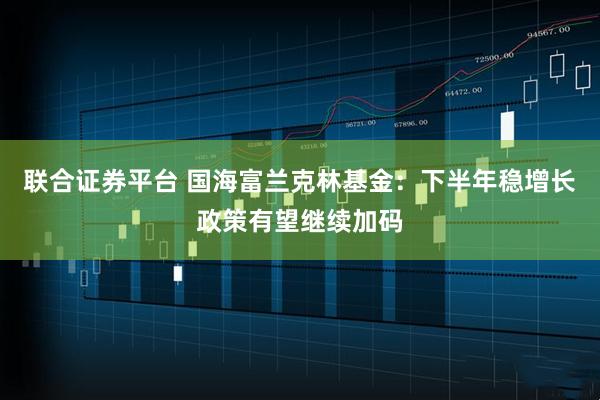 联合证券平台 国海富兰克林基金：下半年稳增长政策有望继续加码