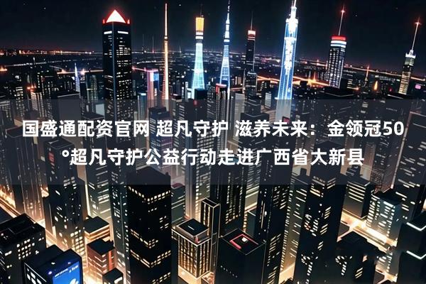 国盛通配资官网 超凡守护 滋养未来：金领冠50°超凡守护公益行动走进广西省大新县