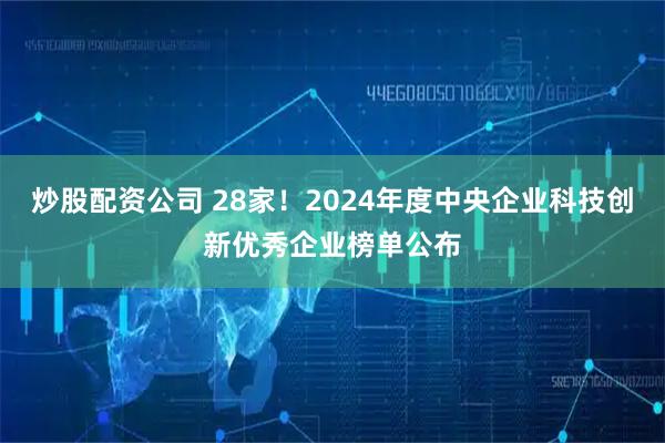 炒股配资公司 28家！2024年度中央企业科技创新优秀企业榜单公布
