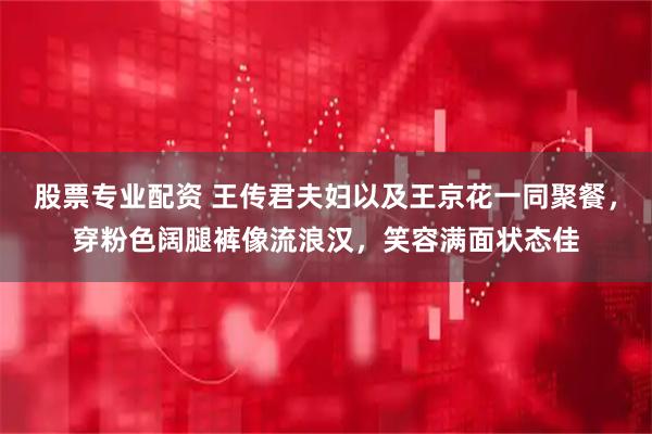 股票专业配资 王传君夫妇以及王京花一同聚餐，穿粉色阔腿裤像流浪汉，笑容满面状态佳