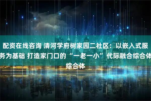 配资在线咨询 清河学府树家园二社区：以嵌入式服务为基础 打造家门口的 “一老一小” 代际融合综合体