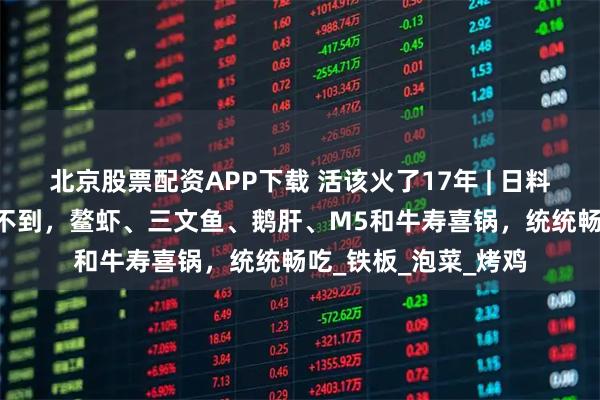 北京股票配资APP下载 活该火了17年 | 日料放题“范本”！2张不到，鳌虾、三文鱼、鹅肝、M5和牛寿喜锅，统统畅吃_铁板_泡菜_烤鸡