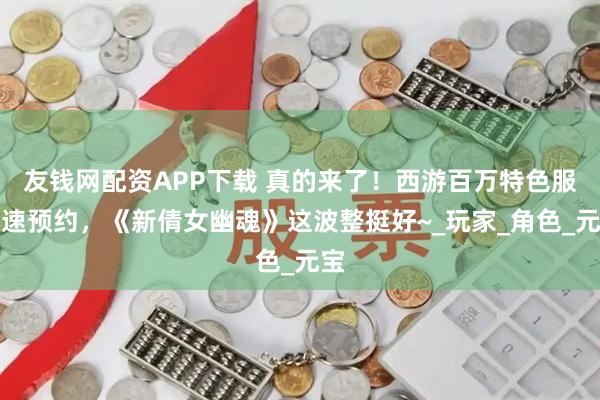友钱网配资APP下载 真的来了！西游百万特色服速速预约，《新倩女幽魂》这波整挺好~_玩家_角色_元宝
