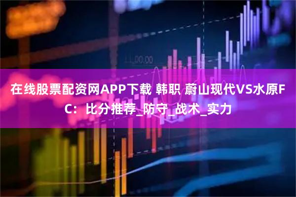 在线股票配资网APP下载 韩职 蔚山现代VS水原FC：比分推荐_防守_战术_实力