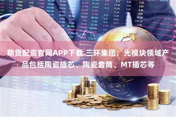 期货配资官网APP下载 三环集团：光模块领域产品包括陶瓷插芯、陶瓷套筒、MT插芯等