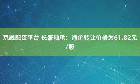 京融配资平台 长盛轴承：询价转让价格为61.82元/股