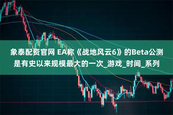 象泰配资官网 EA称《战地风云6》的Beta公测是有史以来规模最大的一次_游戏_时间_系列