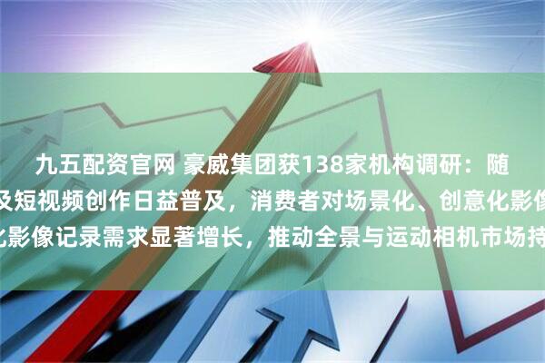 九五配资官网 豪威集团获138家机构调研：随着户外运动参与度提高及短视频创作日益普及，消费者对场景化、创意化影像记录需求显著增长，推动全景与运动相机市场持续扩张（附调研问答）