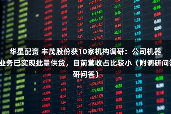华星配资 丰茂股份获10家机构调研：公司机器人业务已实现批量供货，目前营收占比较小（附调研问答）