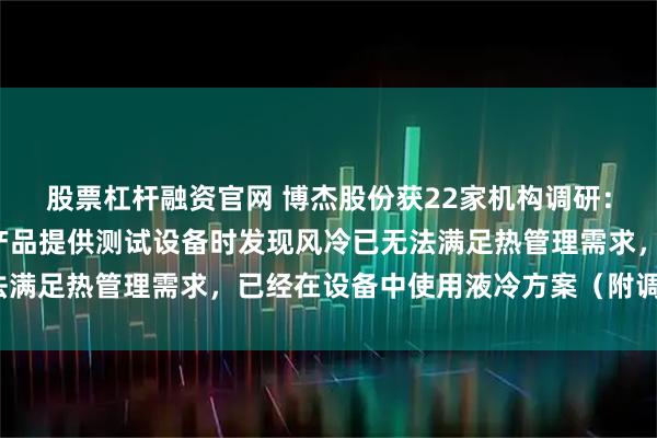 股票杠杆融资官网 博杰股份获22家机构调研：3年前，公司为客户的产品提供测试设备时发现风冷已无法满足热管理需求，已经在设备中使用液冷方案（附调研问答）