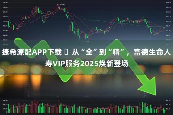 捷希源配APP下载 ​从“全”到“精”，富德生命人寿VIP服务2025焕新登场