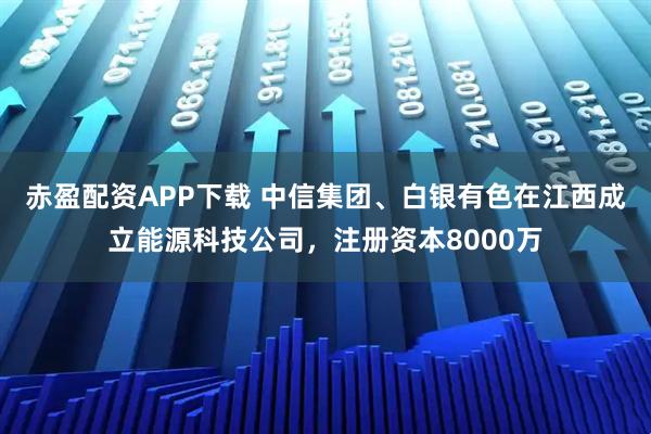 赤盈配资APP下载 中信集团、白银有色在江西成立能源科技公司，注册资本8000万