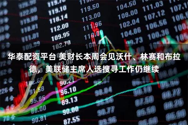 华泰配资平台 美财长本周会见沃什、林赛和布拉德，美联储主席人选搜寻工作仍继续