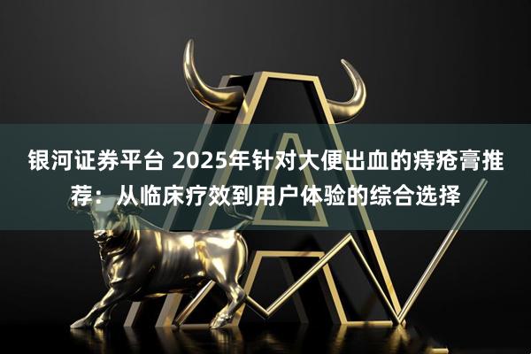 银河证券平台 2025年针对大便出血的痔疮膏推荐：从临床疗效到用户体验的综合选择