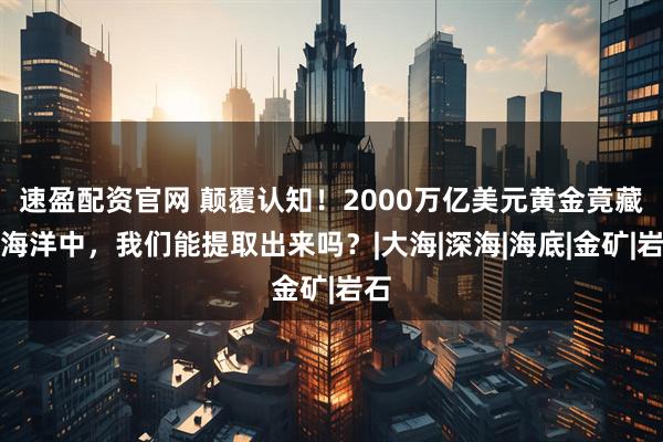 速盈配资官网 颠覆认知！2000万亿美元黄金竟藏在海洋中，我们能提取出来吗？|大海|深海|海底|金矿|岩石
