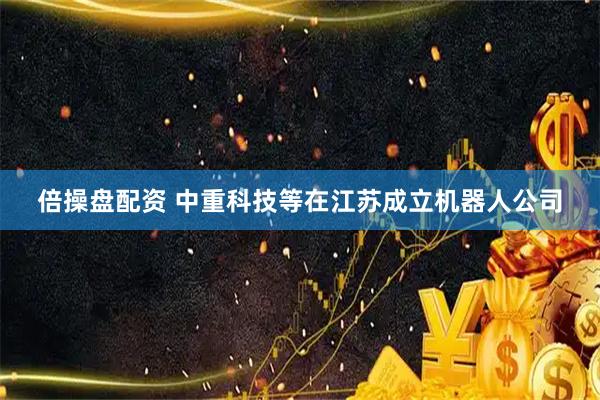 倍操盘配资 中重科技等在江苏成立机器人公司