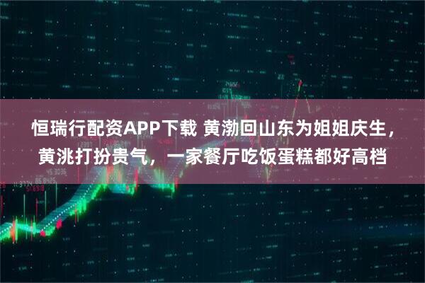 恒瑞行配资APP下载 黄渤回山东为姐姐庆生,黄洮打扮贵气,一家餐厅吃饭蛋糕都好高档