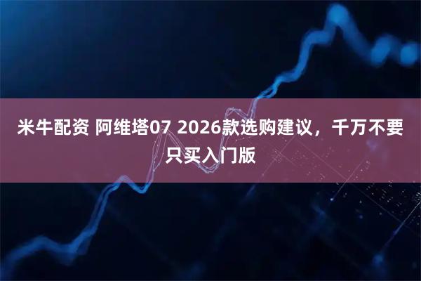 米牛配资 阿维塔07 2026款选购建议，千万不要只买入门版