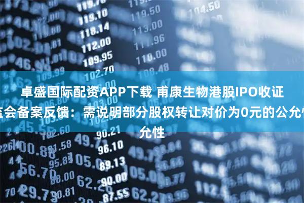 卓盛国际配资APP下载 甫康生物港股IPO收证监会备案反馈：需说明部分股权转让对价为0元的公允性