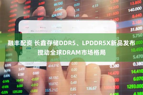 融丰配资 长鑫存储DDR5、LPDDR5X新品发布搅动全球DRAM市场格局