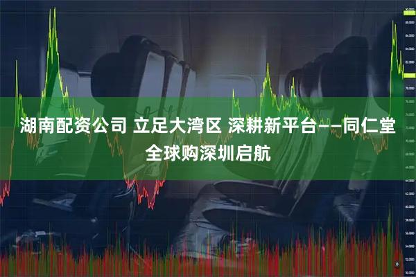 湖南配资公司 立足大湾区 深耕新平台——同仁堂全球购深圳启航