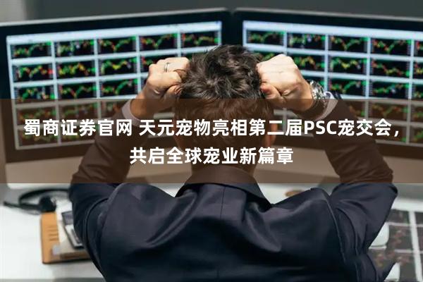 蜀商证券官网 天元宠物亮相第二届PSC宠交会，共启全球宠业新篇章