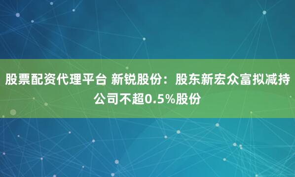股票配资代理平台 新锐股份：股东新宏众富拟减持公司不超0.5%股份