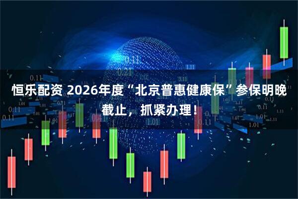 恒乐配资 2026年度“北京普惠健康保”参保明晚截止，抓紧办理！