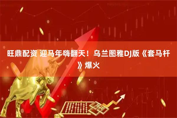 旺鼎配资 迎马年嗨翻天！乌兰图雅DJ版《套马杆》爆火