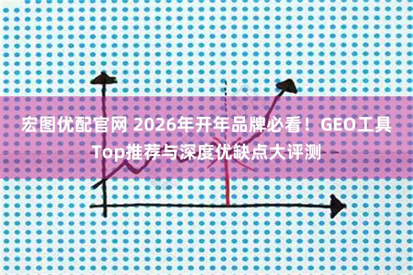 宏图优配官网 2026年开年品牌必看！GEO工具Top推荐与深度优缺点大评测