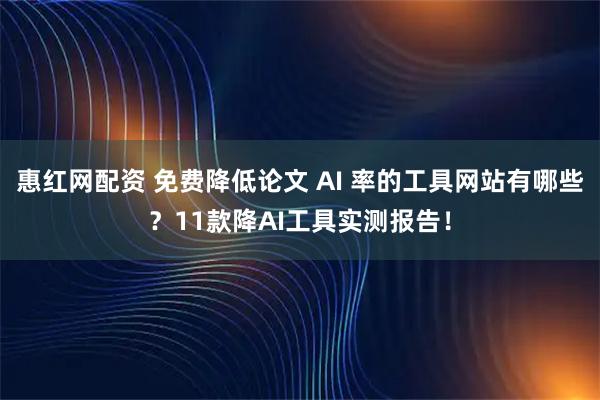惠红网配资 免费降低论文 AI 率的工具网站有哪些？11款降AI工具实测报告！