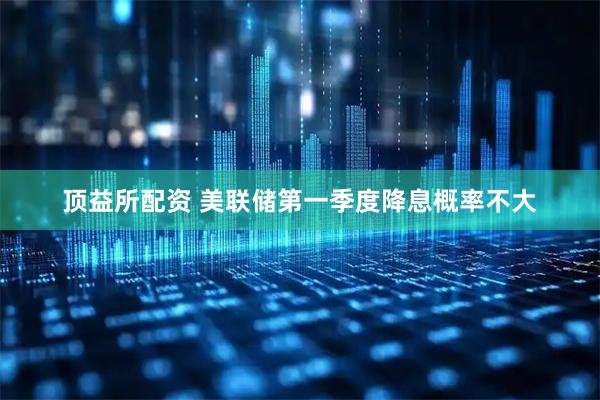 顶益所配资 美联储第一季度降息概率不大