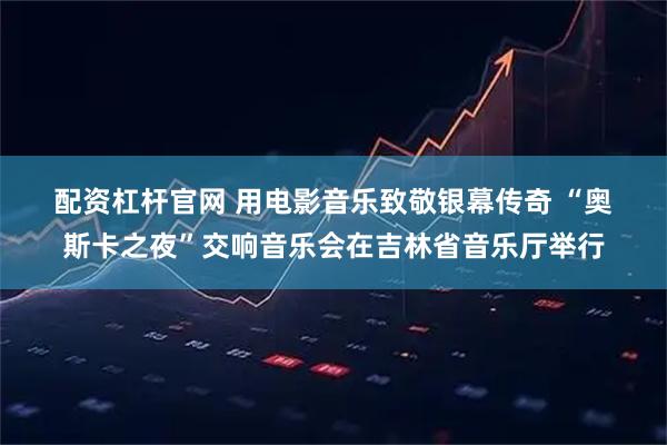 配资杠杆官网 用电影音乐致敬银幕传奇 “奥斯卡之夜”交响音乐会在吉林省音乐厅举行